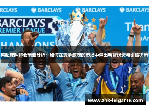 英超球队转会策略分析：如何在竞争激烈的市场中做出明智投资与引援决策