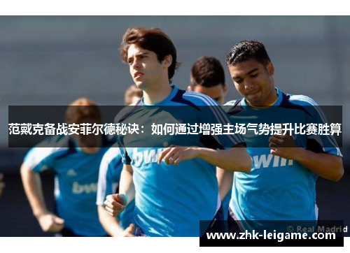范戴克备战安菲尔德秘诀：如何通过增强主场气势提升比赛胜算