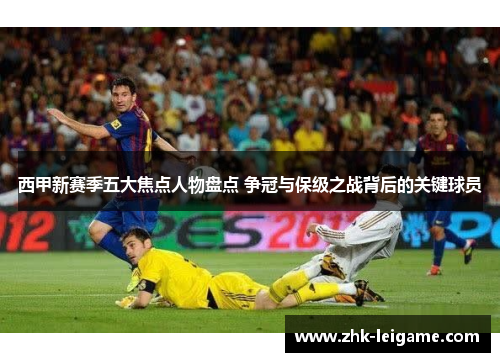 西甲新赛季五大焦点人物盘点 争冠与保级之战背后的关键球员