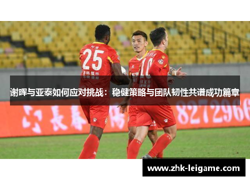 谢晖与亚泰如何应对挑战：稳健策略与团队韧性共谱成功篇章