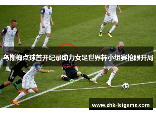 乌斯梅点球首开纪录助力女足世界杯小组赛抢眼开局