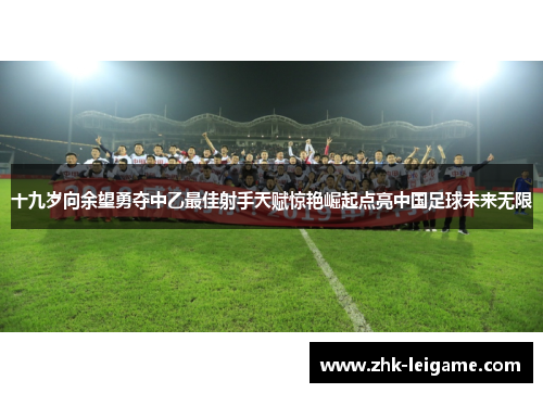 十九岁向余望勇夺中乙最佳射手天赋惊艳崛起点亮中国足球未来无限