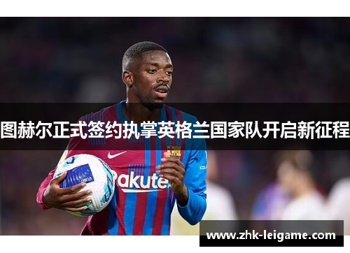 图赫尔正式签约执掌英格兰国家队开启新征程