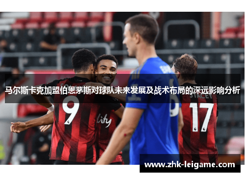 马尔斯卡克加盟伯恩茅斯对球队未来发展及战术布局的深远影响分析